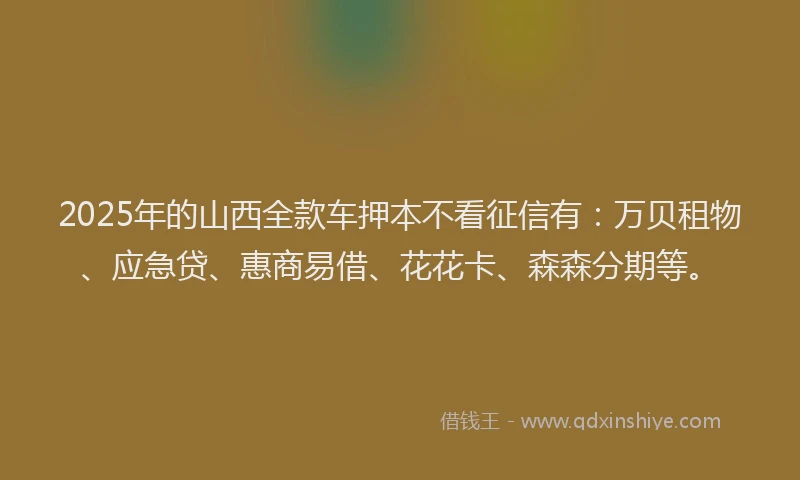2025年的山西全款车押本不看征信有：万贝租物、应急贷、惠商易借、花花卡、森森分期等。