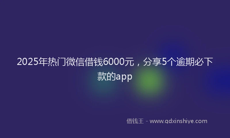 2025年热门微信借钱6000元，分享5个逾期必下款的app