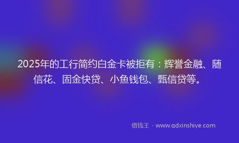 2025年的工行简约白金卡被拒有：辉誉金融、随信花、固金快贷、小鱼钱包、甄信贷等。