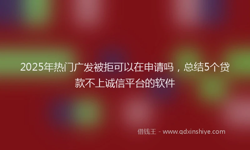 2025年热门广发被拒可以在申请吗，总结5个贷款不上诚信平台的软件