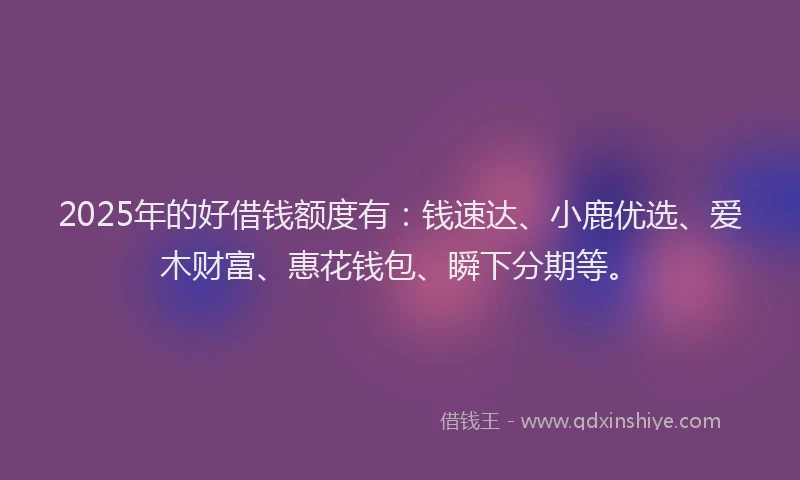 2025年的好借钱额度有：钱速达、小鹿优选、爱木财富、惠花钱包、瞬下分期等。