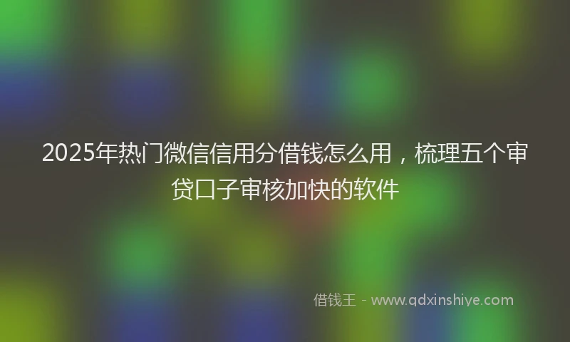 2025年热门微信信用分借钱怎么用，梳理五个审贷口子审核加快的软件