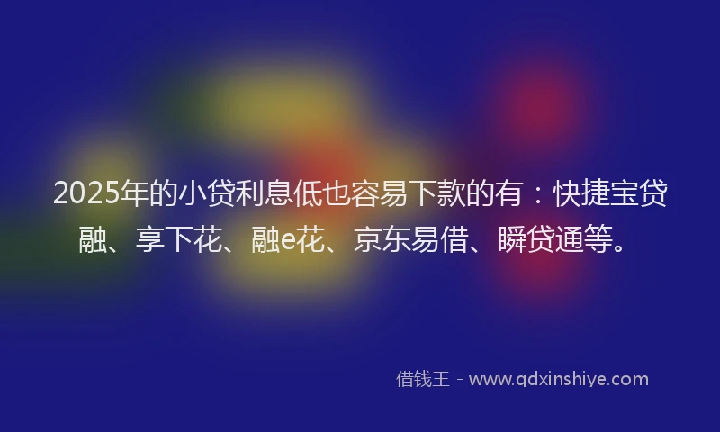 2025年的小贷利息低也容易下款的有：快捷宝贷融、享下花、融e花、京东易借、瞬贷通等。