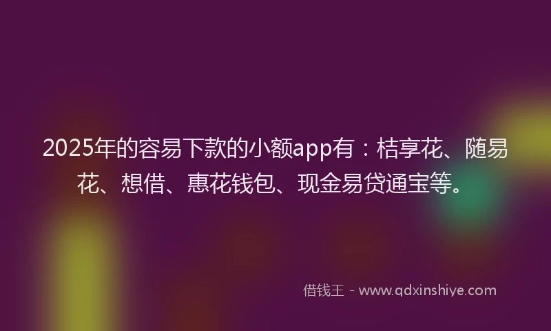 2025年的容易下款的小额app有：桔享花、随易花、想借、惠花钱包、现金易贷通宝等。
