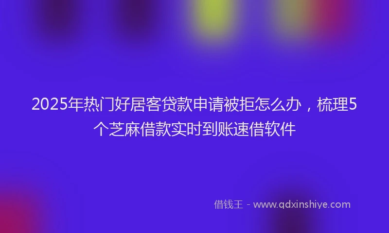 2025年热门好居客贷款申请被拒怎么办，梳理5个芝麻借款实时到账速借软件