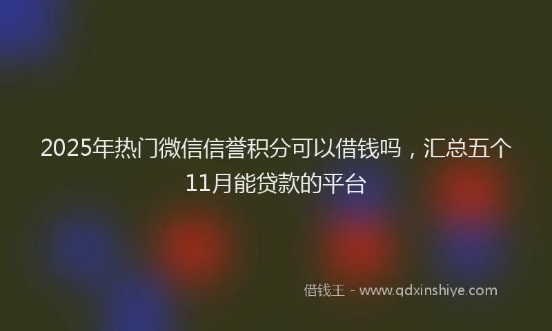2025年热门微信信誉积分可以借钱吗，汇总五个11月能贷款的平台