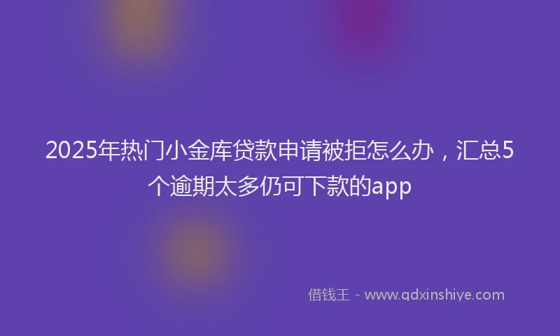 2025年热门小金库贷款申请被拒怎么办，汇总5个逾期太多仍可下款的app