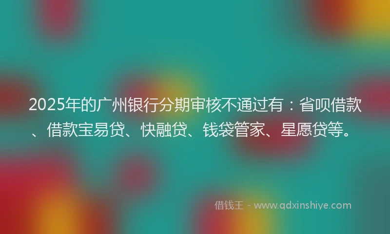 2025年的广州银行分期审核不通过有：省呗借款、借款宝易贷、快融贷、钱袋管家、星愿贷等。