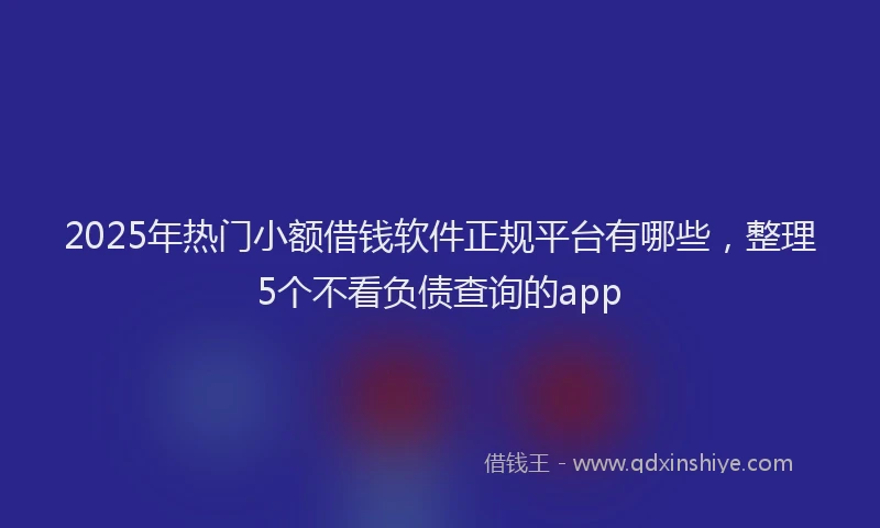 2025年热门小额借钱软件正规平台有哪些，整理5个不看负债查询的app