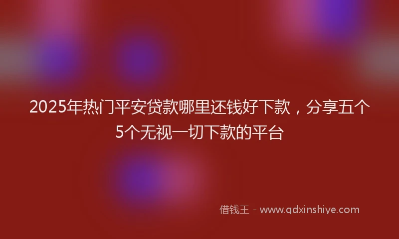 2025年热门平安贷款哪里还钱好下款，分享五个5个无视一切下款的平台