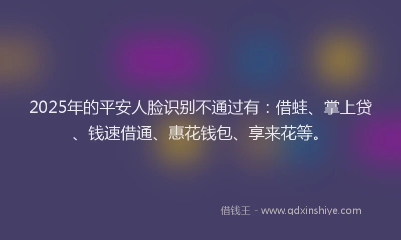 2025年的平安人脸识别不通过有：借蛙、掌上贷、钱速借通、惠花钱包、享来花等。