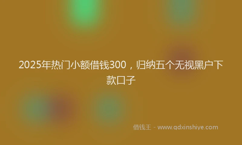 2025年热门小额借钱300，归纳五个无视黑户下款口子