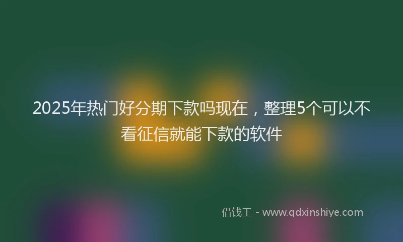 2025年热门好分期下款吗现在，整理5个可以不看征信就能下款的软件