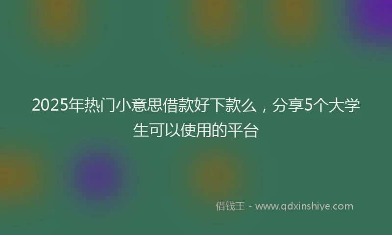 2025年热门小意思借款好下款么，分享5个大学生可以使用的平台