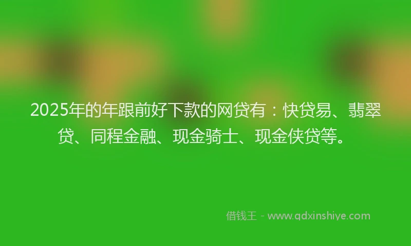 2025年的年跟前好下款的网贷有：快贷易、翡翠贷、同程金融、现金骑士、现金侠贷等。
