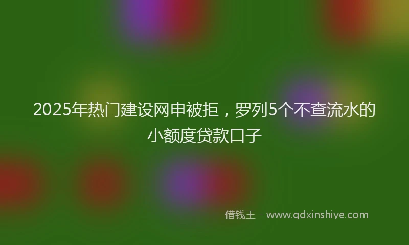 2025年热门建设网申被拒，罗列5个不查流水的小额度贷款口子