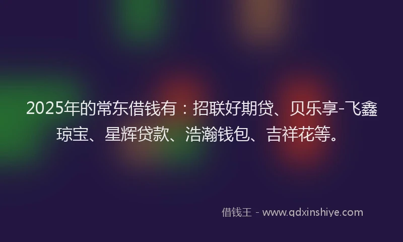 2025年的常东借钱有：招联好期贷、贝乐享-飞鑫琼宝、星辉贷款、浩瀚钱包、吉祥花等。