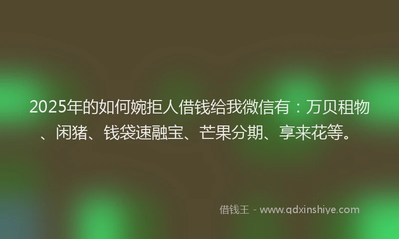 2025年的如何婉拒人借钱给我微信有：万贝租物、闲猪、钱袋速融宝、芒果分期、享来花等。
