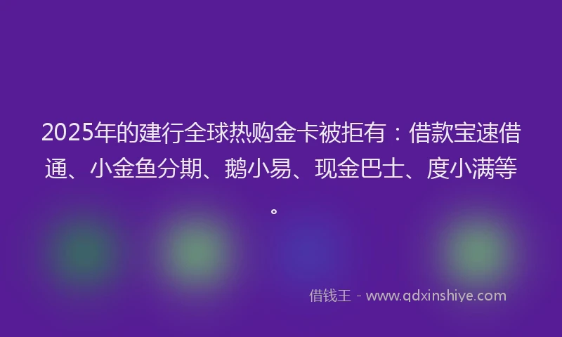 2025年的建行全球热购金卡被拒有：借款宝速借通、小金鱼分期、鹅小易、现金巴士、度小满等。
