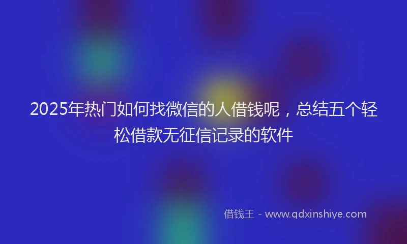 2025年热门如何找微信的人借钱呢，总结五个轻松借款无征信记录的软件