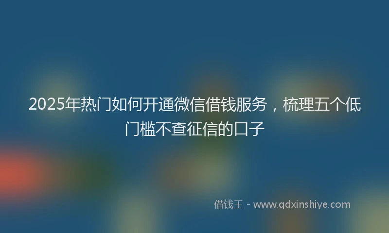 2025年热门如何开通微信借钱服务，梳理五个低门槛不查征信的口子