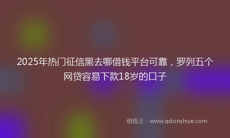 2025年热门征信黑去哪借钱平台可靠，罗列五个网贷容易下款18岁的口子