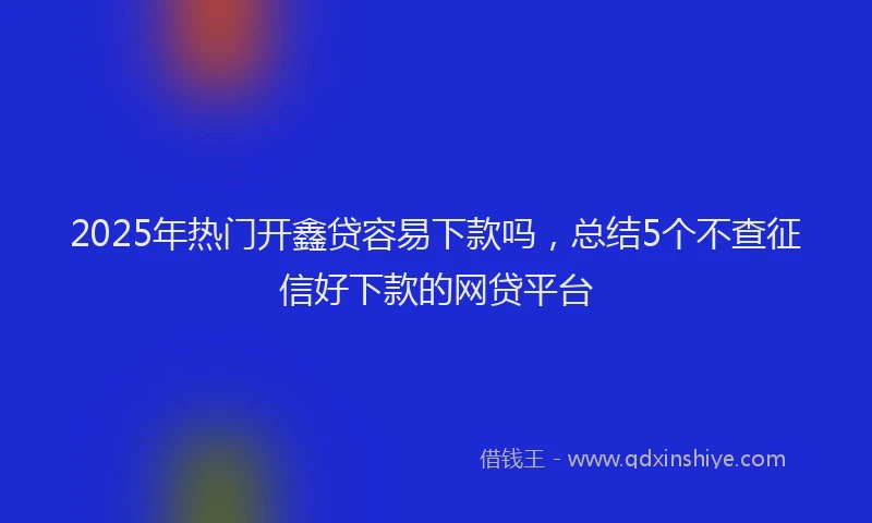 2025年热门开鑫贷容易下款吗，总结5个不查征信好下款的网贷平台