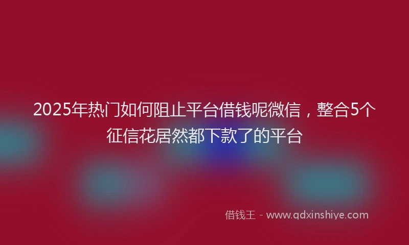 2025年热门如何阻止平台借钱呢微信，整合5个征信花居然都下款了的平台