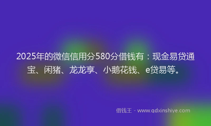 2025年的微信信用分580分借钱有：现金易贷通宝、闲猪、龙龙享、小鹅花钱、e贷易等。