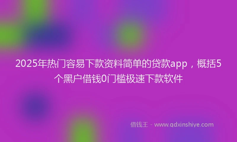 2025年热门容易下款资料简单的贷款app，概括5个黑户借钱0门槛极速下款软件