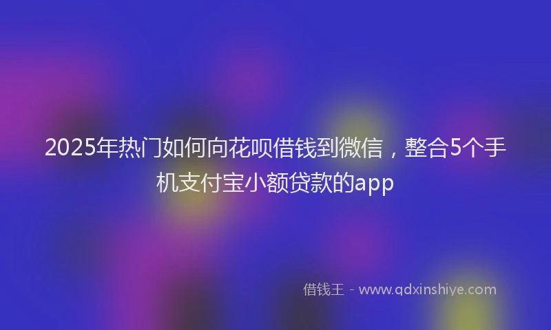 2025年热门如何向花呗借钱到微信，整合5个手机支付宝小额贷款的app