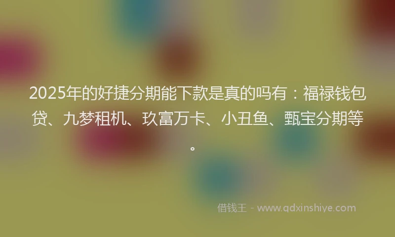 2025年的好捷分期能下款是真的吗有：福禄钱包贷、九梦租机、玖富万卡、小丑鱼、甄宝分期等。