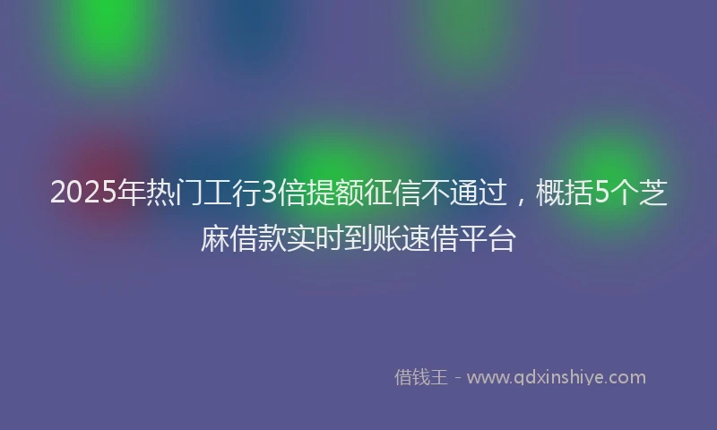 2025年热门工行3倍提额征信不通过，概括5个芝麻借款实时到账速借平台