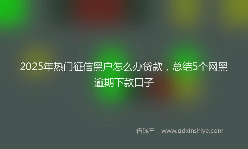 2025年热门征信黑户怎么办贷款，总结5个网黑逾期下款口子