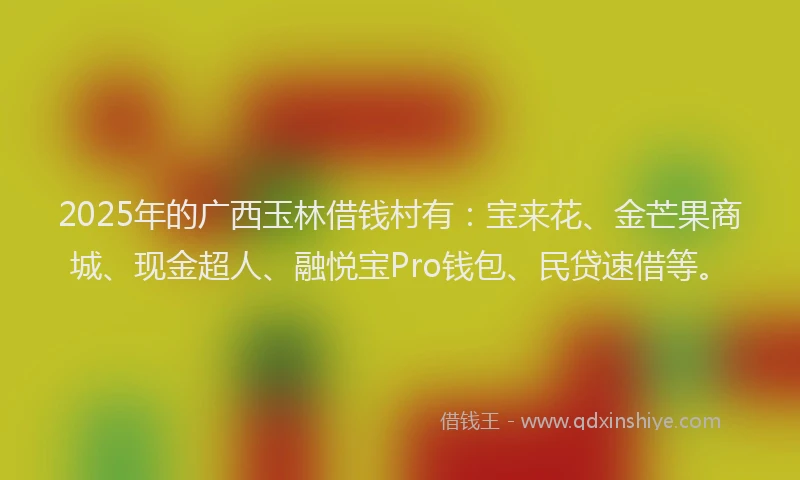 2025年的广西玉林借钱村有：宝来花、金芒果商城、现金超人、融悦宝Pro钱包、民贷速借等。