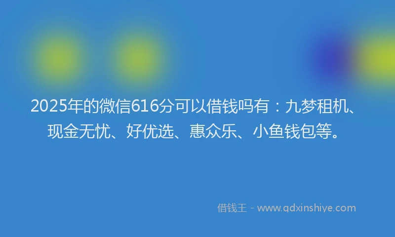 2025年的微信616分可以借钱吗有：九梦租机、现金无忧、好优选、惠众乐、小鱼钱包等。