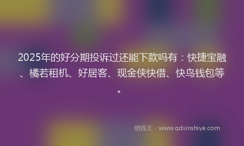 2025年的好分期投诉过还能下款吗有：快捷宝融、橘若租机、好居客、现金侠快借、快鸟钱包等。