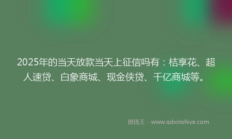 2025年的当天放款当天上征信吗有：桔享花、超人速贷、白象商城、现金侠贷、千亿商城等。