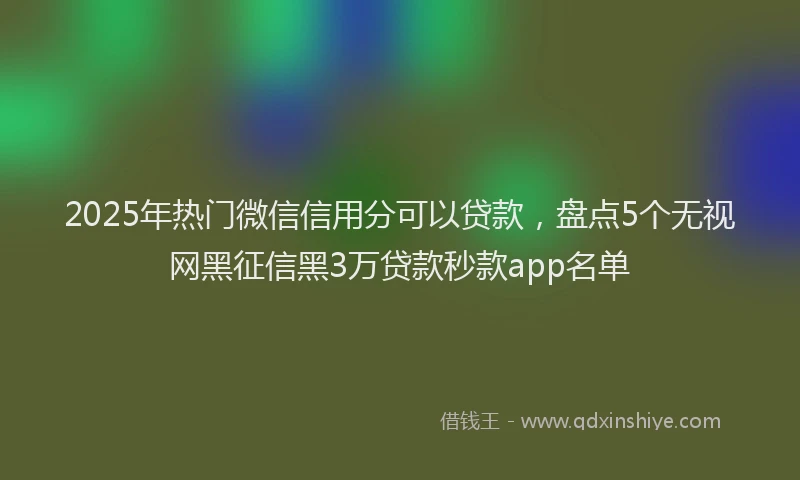 2025年热门微信信用分可以贷款，盘点5个无视网黑征信黑3万贷款秒款app名单