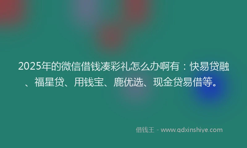2025年的微信借钱凑彩礼怎么办啊有：快易贷融、福星贷、用钱宝、鹿优选、现金贷易借等。