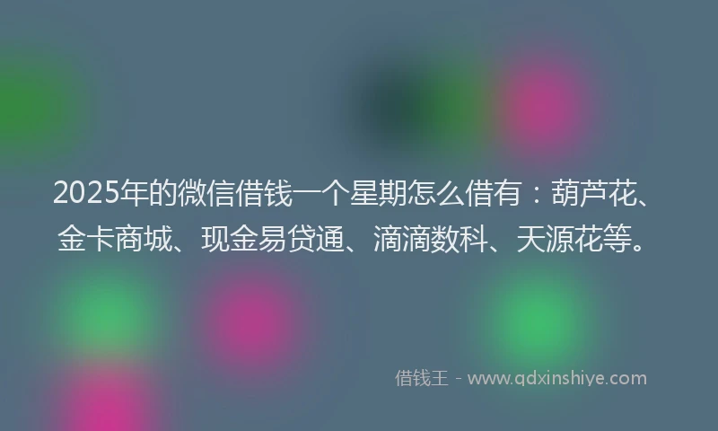 2025年的微信借钱一个星期怎么借有：葫芦花、金卡商城、现金易贷通、滴滴数科、天源花等。