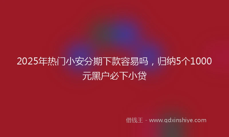2025年热门小安分期下款容易吗，归纳5个1000元黑户必下小贷