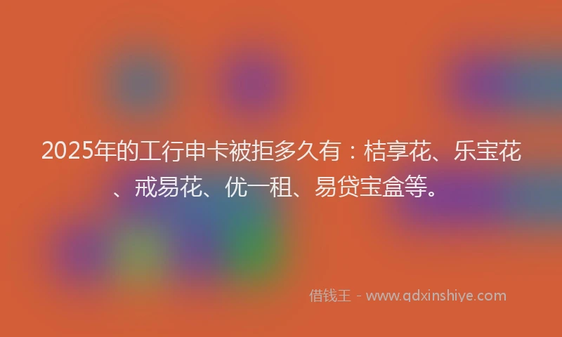 2025年的工行申卡被拒多久有：桔享花、乐宝花、戒易花、优一租、易贷宝盒等。