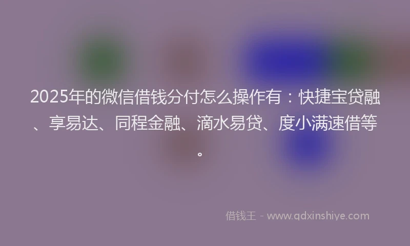 2025年的微信借钱分付怎么操作有：快捷宝贷融、享易达、同程金融、滴水易贷、度小满速借等。