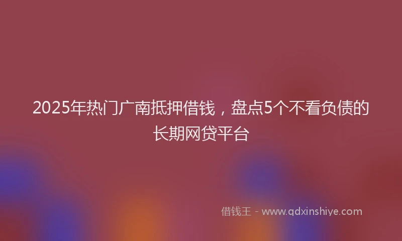 2025年热门广南抵押借钱，盘点5个不看负债的长期网贷平台