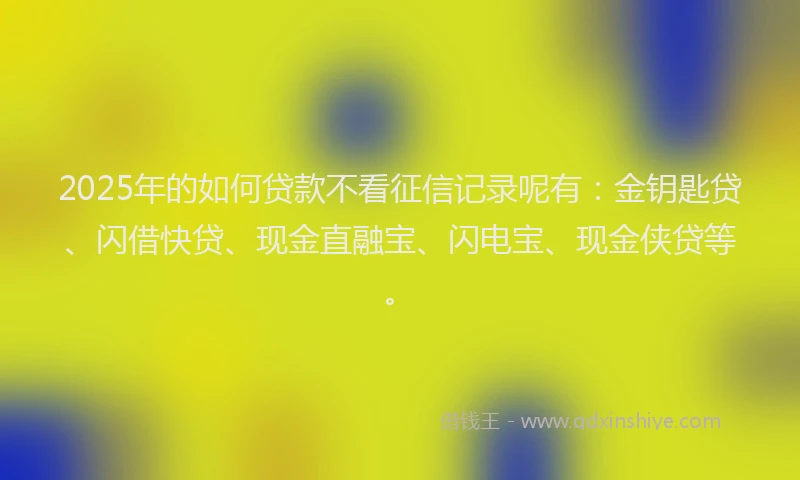 2025年的如何贷款不看征信记录呢有：金钥匙贷、闪借快贷、现金直融宝、闪电宝、现金侠贷等。