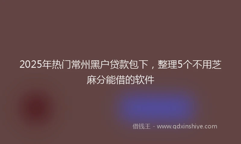 2025年热门常州黑户贷款包下，整理5个不用芝麻分能借的软件