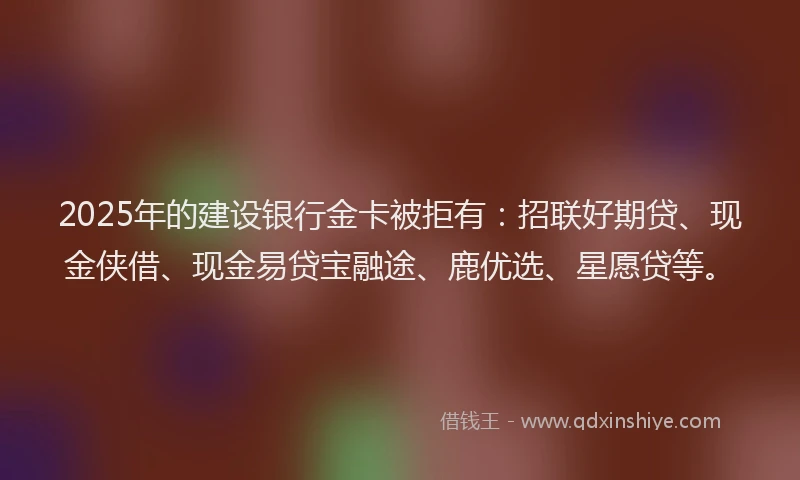 2025年的建设银行金卡被拒有：招联好期贷、现金侠借、现金易贷宝融途、鹿优选、星愿贷等。