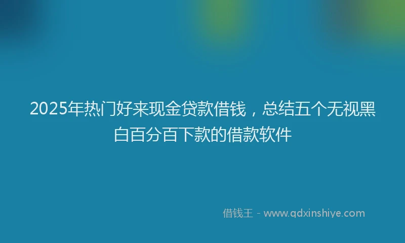 2025年热门好来现金贷款借钱，总结五个无视黑白百分百下款的借款软件