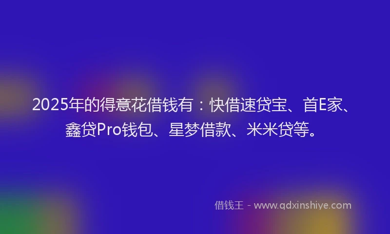 2025年的得意花借钱有：快借速贷宝、首E家、鑫贷Pro钱包、星梦借款、米米贷等。